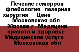 Лечение геморроя, флебология, лазерная хирургия. › Цена ­ 25 000 - Московская обл., Москва г. Медицина, красота и здоровье » Медицинские услуги   . Московская обл.